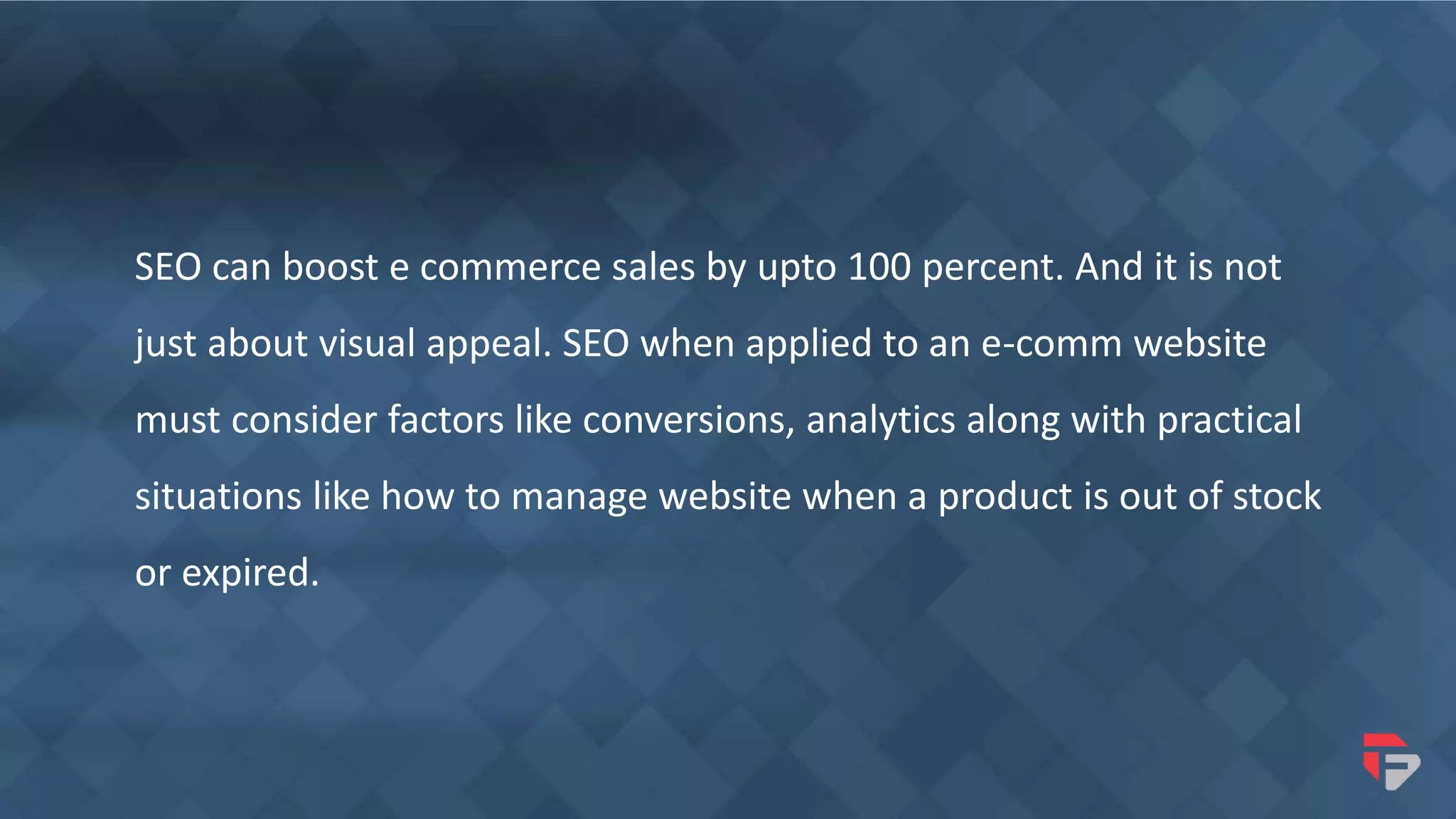 SEO can boost e commerce sales by upto 100 percent. And it is not
just about visual appeal. SEO when applied to an e-comm website
must consider factors like conversions, analytics along with practical
situations like how to manage website when a product is out of stock
or expired.
 