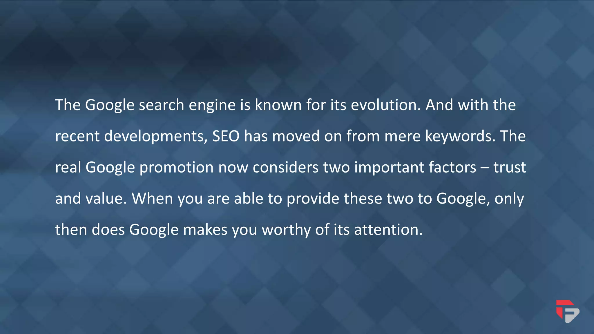 The Google search engine is known for its evolution. And with the
recent developments, SEO has moved on from mere keywords. The
real Google promotion now considers two important factors – trust
and value. When you are able to provide these two to Google, only
then does Google makes you worthy of its attention.
 