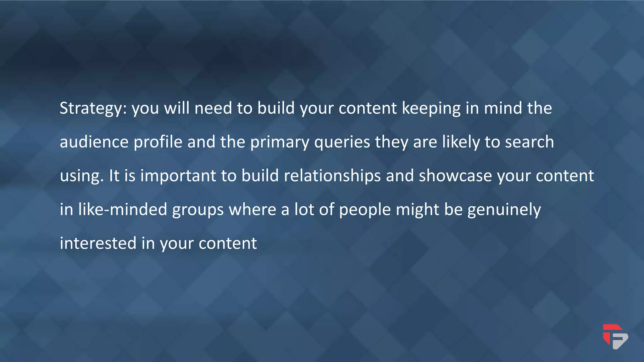 Strategy: you will need to build your content keeping in mind the
audience profile and the primary queries they are likely to search
using. It is important to build relationships and showcase your content
in like-minded groups where a lot of people might be genuinely
interested in your content
 