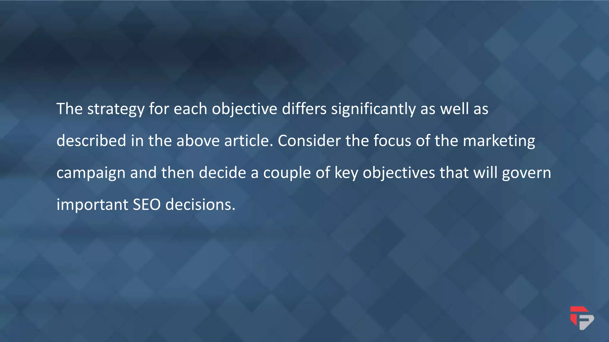 The strategy for each objective differs significantly as well as
described in the above article. Consider the focus of the marketing
campaign and then decide a couple of key objectives that will govern
important SEO decisions.
 