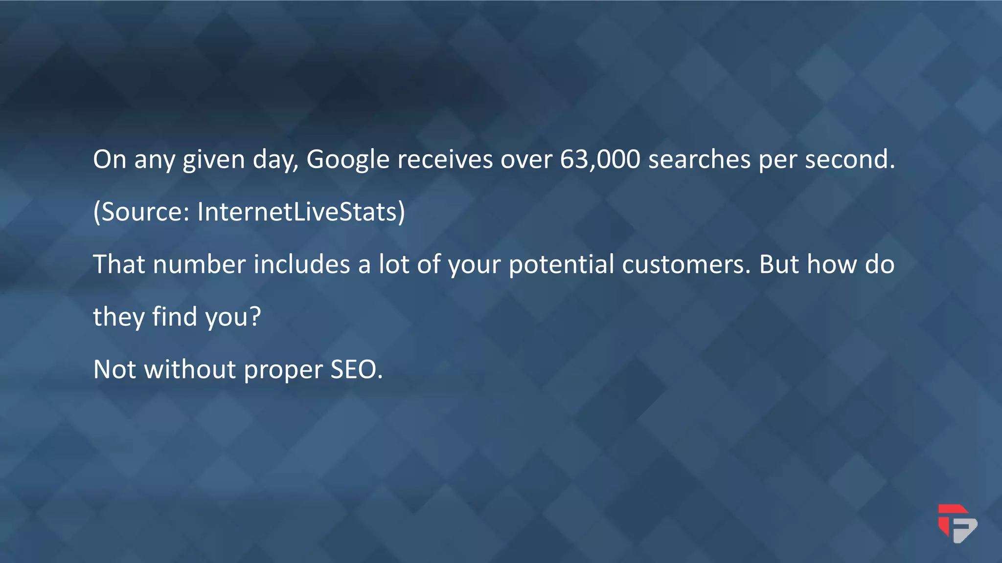 On any given day, Google receives over 63,000 searches per second.
(Source: InternetLiveStats)
That number includes a lot of your potential customers. But how do
they find you?
Not without proper SEO.
 
