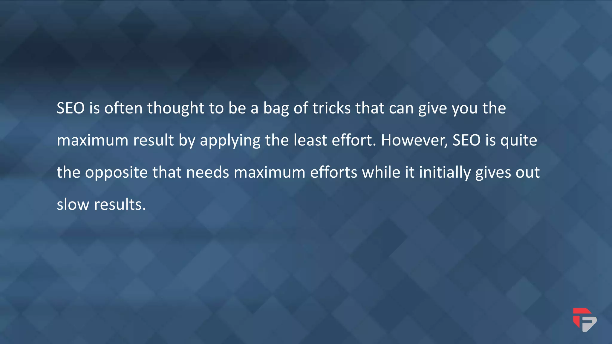 SEO is often thought to be a bag of tricks that can give you the
maximum result by applying the least effort. However, SEO is quite
the opposite that needs maximum efforts while it initially gives out
slow results.
 