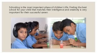 Schooling is the most important phase of children's life. Finding the best
school for your child that matches their intelligence and creativity is very
important for their successful career.
 