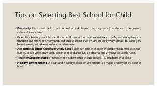 Tips on Selecting Best School for Child
◦ Proximity: First, start looking at the best school closest to your place of residence. It becomes
safe and saves time.
◦ Fees: People only want to enroll their children in the most expensive schools, assuming they are
the best. But there are many reputed public schools which are not only very cheap, but also give
better quality of education to their students.
◦ Academic & Extra-Curricular Activities: Select schools that excel in academia as well as extra-
curricular activities such as outdoor sports, dance. Music, drama and physical education, etc.
◦ Teacher/Student Ratio: The teacher-student ratio should be 25 - 30 students in a class.
◦ Healthy Environment: A clean and healthy school environment is a major priority in the case of
kids.
 