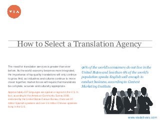1
​The need for translation services is greater than ever
before. As the world economy becomes more integrated,
the importance of top quality translations will only continue
to grow. And, as industries and cultures continue to move
closer together, market forces will require that translations
be complete, accurate and culturally appropriate.
​Approximately 337 languages are spoken or signed in the U.S. In
fact, according to the American Community Survey 2009,
endorsed by the United States Census Bureau, there are 35
million Spanish speakers and over 2.6 million Chinese speakers
living in the U.S.
​96% of the world’s consumers do not live in the
United States and less than 6% of the world’s
population speaks English well enough to
conduct business, according to Content
Marketing Institute.
How to Select a Translation Agency
www.viadelivers.com
 