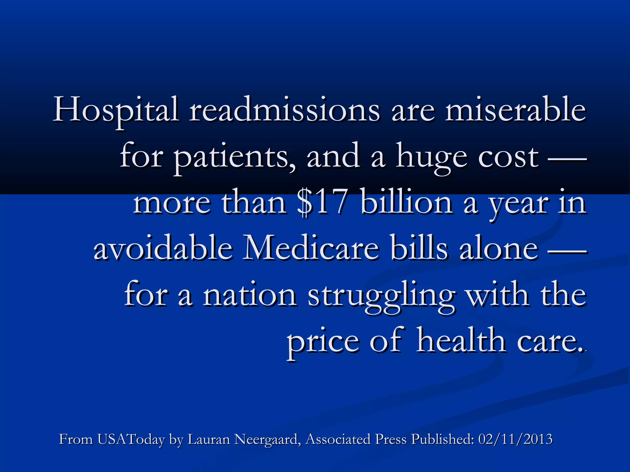 Hospital readmissions are miserable
    for patients, and a huge cost —
     more than $17 billion a year in
  avoidable Medicare bills alone —
    for a nation struggling with the
                price of health care.                                       .




From USAToday by Lauran Neergaard, Associated Press Published: 02/11/2013
 