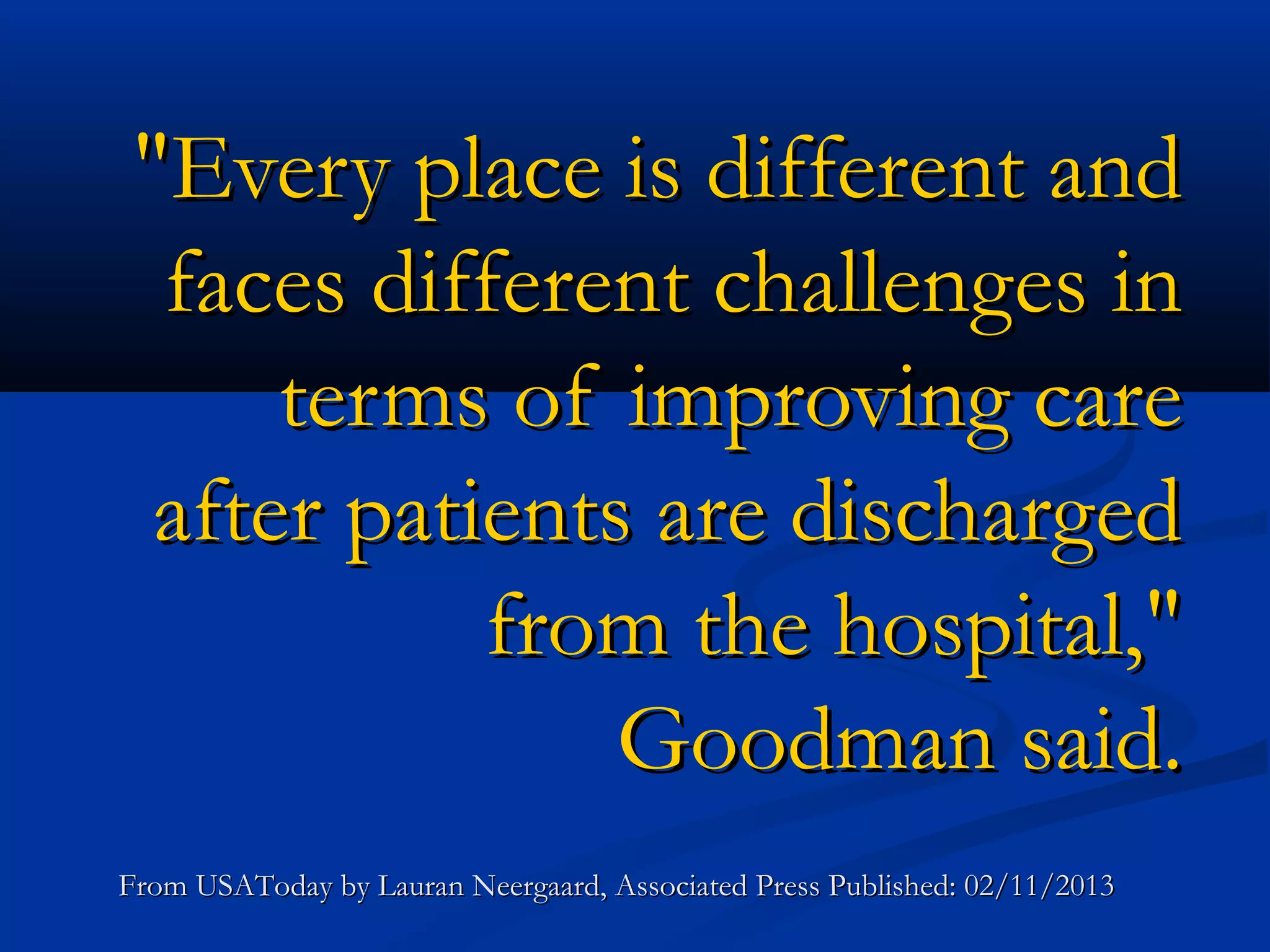 "Every place is different and
  faces different challenges in
      terms of improving care
  after patients are discharged
            from the hospital,"
                Goodman said.
From USAToday by Lauran Neergaard, Associated Press Published: 02/11/2013
 