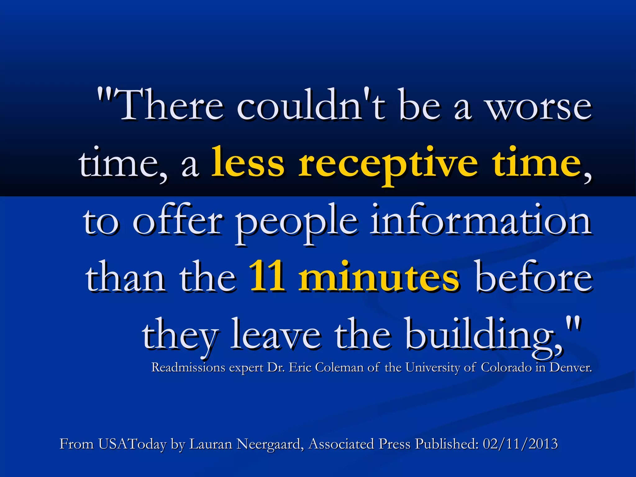 "There couldn't be a worse
  time, a less receptive time,
  to offer people information
  than the 11 minutes before
     they leave the building,"
             Readmissions expert Dr. Eric Coleman of the University of Colorado in Denver.




From USAToday by Lauran Neergaard, Associated Press Published: 02/11/2013
 