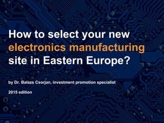 How to select your new
electronics manufacturing
site in Eastern Europe?
by Dr. Balazs Csorjan, investment promotion specialist
2016 edition
 
