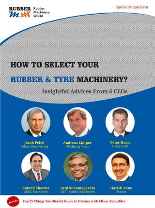 Top 25 Things You Should Know to Discuss with Mixer Rebuilder
HOW TO SELECT YOUR
RUBBER & TYRE MACHINERY?
Jacob Peled
Pelmar Engineering
Andreas Limper
HF Mixing Group
Peter Haan
Siemens AG
Arul Shanmugavelu
L&T - Kobelco Machinery
Harish Nene
Pracsol
Rakesh Sharma
AMCL Machinery
Insightful Advices From 6 CEOs
Inside
MM
RUBBER Rubber
Machinery
World
Special Supplement
 