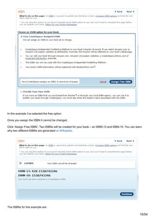 In this example I’ve selected the free option.
Once you assign the ISBN it cannot be changed.
Click ‘Assign Free ISBN’. Two ISBNs will be created for your book – an ISBN-13 and ISBN-10. You can learn
why two different ISBNs are generated on Wikipedia.
The ISBNs for this example are:
10/54
 