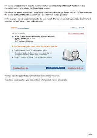 I’ve always uploaded my own book file. Anyone who has basic knowledge of Microsoft Word can do this
themselves using the templates that CreateSpace provide.
If you have the budget, you can pay CreateSpace to set the book up for you. Prices start at $199. I’ve never used
this service as I haven’t found it necessary, so I can’t comment on how good it is.
In this example I have created the interior for the book myself. Therefore, I selected ‘Upload Your Book File’ and
submitted the book’s interior as a Word document.
You now have the option to Launch the CreateSpace Interior Reviewer.
This allows you to see how your book will look when printed. Here is an example:
13/54
 