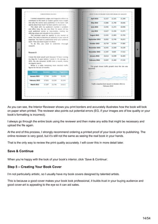 As you can see, the Interior Reviewer shows you print borders and accurately illustrates how the book will look
on paper when printed. The reviewer also points out potential errors (EG, if your images are of low quality or your
book’s formatting is incorrect).
I always go through the entire book using the reviewer and then make any edits that might be necessary and
upload the file again.
At the end of this process, I strongly recommend ordering a printed proof of your book prior to publishing. The
online reviewer is very good, but it’s still not the same as seeing the real book in your hands.
That is the only way to review the print quality accurately. I will cover this in more detail later.
Save & Continue
When you’re happy with the look of your book’s interior, click ‘Save & Continue’.
Step 5 – Creating Your Book Cover
I’m not particularly artistic, so I usually have my book covers designed by talented artists.
This is because a good cover makes your book look professional, it builds trust in your buying audience and
good cover-art is appealing to the eye so it can aid sales.
14/54
 