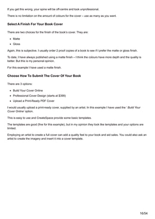 If you get this wrong, your spine will be off-centre and look unprofessional.
There is no limitation on the amount of colours for the cover – use as many as you want.
Select A Finish For Your Book Cover
There are two choices for the finish of the book’s cover. They are:
Matte
Gloss
Again, this is subjective. I usually order 2 proof copies of a book to see if I prefer the matte or gloss finish.
To date, I have always published using a matte finish – I think the colours have more depth and the quality is
better. But this is my personal opinion.
For this example I have used a matte finish.
Choose How To Submit The Cover Of Your Book
There are 3 options:
Build Your Cover Online
Professional Cover Design (starts at $399)
Upload a Print-Ready PDF Cover
I would usually upload a print-ready cover, supplied by an artist. In this example I have used the ‘ Build Your
Cover Online’ option.
This is easy to use and CreateSpace provide some basic templates.
The templates are good (fine for this example), but in my opinion they look like templates and your options are
limited.
Employing an artist to create a full cover can add a quality feel to your book and aid sales. You could also ask an
artist to create the imagery and insert it into a cover template.
16/54
 