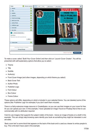To make a cover, select ‘Build Your Cover Online’ and then click on ‘Launch Cover Creator’. You will be
presented with self-explanatory options that allow you to select:
Theme
Title
Subtitle
Author(s)
Front Cover Image (and other images, depending on which theme you select)
Back Cover Text
Author Photo
Publisher Logo
Font Colour
Box Colour
Frame Colour
These options will differ, depending on what is included in your selected theme. You can deselect some of the
options (like ‘Publisher Logo’ for example) if you don’t want them included.
There is a fairly extensive image resource in CreateSpace, so you can use their images on your cover for free.
Or you can upload your own. In this example, I have uploaded an image I found on Pixabay that is free to use
commercially with no attribution required.
I tend to use imagery that supports the subject matter of the book – hence an image of books on a shelf in this
example. This can simply help browsing users identify your book as something they might be interested in and
aid sales.
‘Back cover text’ is some blurb that appears on the back of the book and is used as a teaser to entice people to
buy. This is the text I have used in this example:
17/54
 