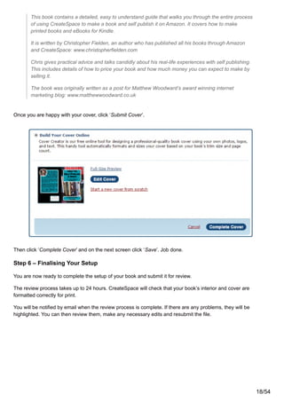 This book contains a detailed, easy to understand guide that walks you through the entire process
of using CreateSpace to make a book and self publish it on Amazon. It covers how to make
printed books and eBooks for Kindle.
It is written by Christopher Fielden, an author who has published all his books through Amazon
and CreateSpace: www.christopherfielden.com
Chris gives practical advice and talks candidly about his real-life experiences with self publishing.
This includes details of how to price your book and how much money you can expect to make by
selling it.
The book was originally written as a post for Matthew Woodward’s award winning internet
marketing blog: www.matthewwoodward.co.uk
Once you are happy with your cover, click ‘Submit Cover’.
Then click ‘Complete Cover’ and on the next screen click ‘Save’. Job done.
Step 6 – Finalising Your Setup
You are now ready to complete the setup of your book and submit it for review.
The review process takes up to 24 hours. CreateSpace will check that your book’s interior and cover are
formatted correctly for print.
You will be notified by email when the review process is complete. If there are any problems, they will be
highlighted. You can then review them, make any necessary edits and resubmit the file.
18/54
 