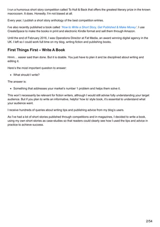 I run a humorous short story competition called To Hull & Back that offers the greatest literary prize in the known
macrocosm. It does. Honestly. I’m not biased at all.
Every year, I publish a short story anthology of the best competition entries.
I’ve also recently published a book called ‘How to Write a Short Story, Get Published & Make Money’. I use
CreateSpace to make the books in print and electronic Kindle format and sell them through Amazon.
Until the end of February 2016, I was Operations Director at Fat Media, an award winning digital agency in the
UK. I left so I could work full time on my blog, writing fiction and publishing books.
First Things First – Write A Book
Hmm… easier said than done. But it is doable. You just have to plan it and be disciplined about writing and
editing it.
Here’s the most important question to answer:
What should I write?
The answer is:
Something that addresses your market’s number 1 problem and helps them solve it.
This won’t necessarily be relevant for fiction writers, although I would still advise fully understanding your target
audience. But if you plan to write an informative, helpful ‘how to’ style book, it’s essential to understand what
your audience want.
I receive hundreds of queries about writing tips and publishing advice from my blog’s users.
As I’ve had a lot of short stories published through competitions and in magazines, I decided to write a book,
using my own short stories as case-studies so that readers could clearly see how I used the tips and advice in
practice to achieve success.
2/54
 
