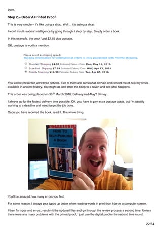 book.
Step 2 – Order A Printed Proof
This is very simple – it’s like using a shop. Well… it is using a shop.
I won’t insult readers’ intelligence by going through it step by step. Simply order a book.
In this example, the proof cost $2.15 plus postage.
OK, postage is worth a mention.
You will be presented with three options. Two of them are somewhat archaic and remind me of delivery times
available in ancient history. You might as well strap the book to a raven and see what happens.
This order was being placed on 30th March 2016. Delivery mid-May? Blimey…
I always go for the fastest delivery time possible. OK, you have to pay extra postage costs, but I’m usually
working to a deadline and need to get the job done.
Once you have received the book, read it. The whole thing.
You’ll be amazed how many errors you find.
For some reason, I always pick typos up better when reading words in print than I do on a computer screen.
I then fix typos and errors, resubmit the updated files and go through the review process a second time. Unless
there were any major problems with the printed proof, I just use the digital proofer the second time round.
22/54
 