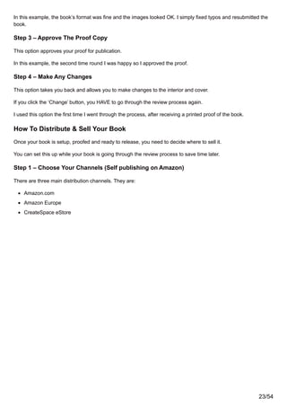 In this example, the book’s format was fine and the images looked OK. I simply fixed typos and resubmitted the
book.
Step 3 – Approve The Proof Copy
This option approves your proof for publication.
In this example, the second time round I was happy so I approved the proof.
Step 4 – Make Any Changes
This option takes you back and allows you to make changes to the interior and cover.
If you click the ‘Change’ button, you HAVE to go through the review process again.
I used this option the first time I went through the process, after receiving a printed proof of the book.
How To Distribute & Sell Your Book
Once your book is setup, proofed and ready to release, you need to decide where to sell it.
You can set this up while your book is going through the review process to save time later.
Step 1 – Choose Your Channels (Self publishing on Amazon)
There are three main distribution channels. They are:
Amazon.com
Amazon Europe
CreateSpace eStore
23/54
 