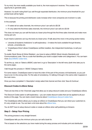 To my mind, the more readily available your book is, the more exposure it receives. This creates more
opportunity to generate sales.
However, it is worth noting that if you sell through expanded distribution, the minimum price threshold for your
printed book will be higher.
This is because the printing and distribution costs increase when more companies are involved in a sale.
In this example:
If I select all six sales channels, the minimum price I can sell at is $5.38
If I only select the first three sales channels, the minimum price I can sell at is $3.59
This does not mean you can sell the book at a lower price through the first three sales channels and make more
money per-unit.
It just means customers can buy the book at a lower price. I’ll talk about this more in the pricing section below.
‘Libraries & Academic Institutions’ is self-explanatory – it makes the book available through libraries,
schools, universities etc.
‘CreateSpace Direct’ allows CreateSpace certified resellers, like independent bookshops, to sell your
book.
To enable ‘Book Stores & Online Retailers’, you have to setup a BISAC (Book Industry Standards and
Communications) code. This is a code that identifies your book’s subject matter and categorises it. You can learn
more about BISAC codes here.
To set this up, click on ‘Select a BISAC code here’ or go to ‘Description’ in the left menu (both links take you to
the same page).
I talk though this process in ‘BISAC Category’ below.
For some reason, CreateSpace seem to have the order of this part of the process a bit backwards, so you just
have to do it in the wrong order. For the sake of consistency, I’m talking it through in the same order it appears in
the main menu.
Once you have completed ‘4. Description’ simply select that channel and then click ‘Save & Continue’.
Discount Codes & eStore Setup
There are two links on the ‘Channels’ page that allow you to setup discount codes and your CreateSpace eStore.
The Discount Codes option is self-explanatory – you can create discount codes that can be applied to all your
books on this page. You can read a recent resource about CreateSpace discount codes here.
The CreateSpace eStore allows you to setup an eStore on CreateSpace that you can direct your customers to.
It’s very simple to use. You can learn a lot more about the eStore here.
You do NOT have to setup discount codes or create an eStore when self publishing on Amazon.
Step 2 – Setup Your Pricing
The pricing process is very straight forward.
CreateSpace tells you the minimum price you can sell a book for.
This is based on the selections you have made during the setup process and includes print and distribution
25/54
 
