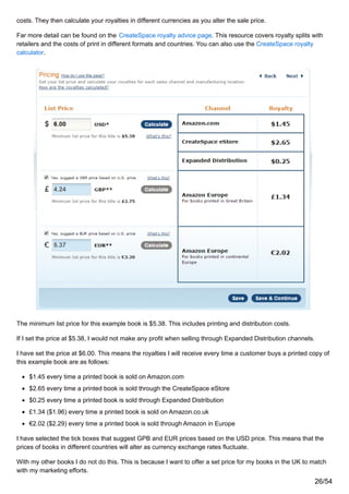 costs. They then calculate your royalties in different currencies as you alter the sale price.
Far more detail can be found on the CreateSpace royalty advice page. This resource covers royalty splits with
retailers and the costs of print in different formats and countries. You can also use the CreateSpace royalty
calculator.
The minimum list price for this example book is $5.38. This includes printing and distribution costs.
If I set the price at $5.38, I would not make any profit when selling through Expanded Distribution channels.
I have set the price at $6.00. This means the royalties I will receive every time a customer buys a printed copy of
this example book are as follows:
$1.45 every time a printed book is sold on Amazon.com
$2.65 every time a printed book is sold through the CreateSpace eStore
$0.25 every time a printed book is sold through Expanded Distribution
£1.34 ($1.96) every time a printed book is sold on Amazon.co.uk
€2.02 ($2.29) every time a printed book is sold through Amazon in Europe
I have selected the tick boxes that suggest GPB and EUR prices based on the USD price. This means that the
prices of books in different countries will alter as currency exchange rates fluctuate.
With my other books I do not do this. This is because I want to offer a set price for my books in the UK to match
with my marketing efforts.
26/54
 