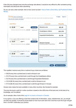 If the UK price changed every time the exchange rate altered, it would be very difficult to offer consistent pricing
information and discounts when advertising.
So you can see a clear example, here is how I price my book ‘ How to Write a Short Story, Get Published & Make
Money’.
The royalties I receive every time a customer buys a book are as follows:
$8.28 every time a printed book is sold on Amazon.com
$12.78 every time a printed book is sold through the CreateSpace eStore
$3.78 every time a printed book is sold through Expanded Distribution
£4.34 ($6.34) every time a printed book is sold on Amazon.co.uk
€7.32 ($8.30) every time a printed book is sold through Amazon in Europe
Amazon also makes the book available in many other countries, like Canada for example.
The price the book is sold for in other countries is based on the USD price of the book and, to the best of my
knowledge, can’t be altered.
As an example, take a look at the page for my book on Amazon in Canada.
In my opinion, if you are offering a book that contains lots of information, value, entertainment, etc. you should
not sell it too cheaply. It should be priced based on how much work went into it and how much the buyer will gain
from it. Do NOT undervalue your product.
27/54
 