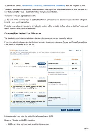 To put this into context, ‘How to Write a Short Story, Get Published & Make Money’ took me six years to write.
There was a lot of research involved. I needed to take time to gain the relevant experience to write the book in a
way that would offer value. I dread to think how many hours went into it.
Therefore, I believe it is priced reasonably.
As the book in this example ‘How To Self Publish A Book On CreateSpace & Amazon’ was not written with profit
in mind, I have kept the price low.
It’s just an example and the majority of the book’s content will be available for free online on Matthew’s blog, so it
seems unreasonable to charge a high fee.
Expanded Distribution Price Differences
The distribution methods you select can alter the minimum price you can charge for a book.
If you only select the three main distribution channels – Amazon.com, Amazon Europe and CreateSpace eStore
– the minimum list pricing works like this:
In this example, I can price the printed book from as low as $3.59.
However, I’d make next to $0 in royalties:
$0.00 every time a printed book is sold on Amazon.com
28/54
 