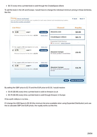 $0.72 every time a printed book is sold through the CreateSpace eStore
To sell the book in the UK and Europe, I would have to change the individual minimum pricing in those territories,
like this:
By setting the GBP price to £2.75 and the EUR price to €3.30, I would receive:
£0.45 ($0.66) every time a printed book is sold on Amazon.co.uk
€0.78 ($0.89) every time a printed book is sold through Amazon in Europe
I’ll be worth millions in no time…
If I change the USD figure to $5.38 (the minimum list price available when using Expanded Distribution) and use
this to calculate GBP and EUR prices, the royalty works out like this:
29/54
 