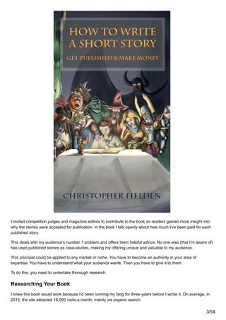I invited competition judges and magazine editors to contribute to the book so readers gained more insight into
why the stories were accepted for publication. In the book I talk openly about how much I’ve been paid for each
published story.
This deals with my audience’s number 1 problem and offers them helpful advice. No one else (that I’m aware of)
has used published stories as case-studies, making my offering unique and valuable to my audience.
This principal could be applied to any market or niche. You have to become an authority in your area of
expertise. You have to understand what your audience wants. Then you have to give it to them.
To do this, you need to undertake thorough research.
Researching Your Book
I knew this book would work because I’d been running my blog for three years before I wrote it. On average, in
2015, the site attracted 16,000 visits a month, mainly via organic search.
3/54
 