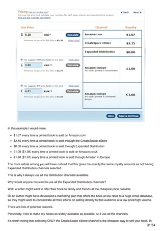 In this example I would make:
$1.07 every time a printed book is sold on Amazon.com
$2.15 every time a printed book is sold through the CreateSpace eStore
$0.00 every time a printed book is sold through Expanded Distribution
£1.08 ($1.58) every time a printed book is sold on Amazon.co.uk
€1.68 ($1.91) every time a printed book is sold through Amazon in Europe
The more astute among you will have noticed that this gives me exactly the same royalty amounts as not having
Expanded Distribution channels selected.
This is why I always use all the distribution channels available.
Why would anyone not want to use all the Expanded Distribution channels?
Well, a writer might want to offer their book to family and friends at the cheapest price possible.
Or an author might have developed a marketing plan that offers the book at low rates to a huge email database,
so they might want to concentrate all their efforts on selling directly to that audience at a low price/high volume.
There are lots of potential reasons.
Personally, I like to make my books as widely available as possible, so I use all the channels.
It’s worth noting that selecting ONLY the CreateSpace eStore channel is the cheapest way to sell your book. In
31/54
 