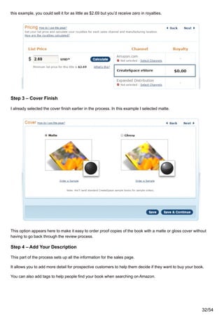 this example, you could sell it for as little as $2.69 but you’d receive zero in royalties.
Step 3 – Cover Finish
I already selected the cover finish earlier in the process. In this example I selected matte.
This option appears here to make it easy to order proof copies of the book with a matte or gloss cover without
having to go back through the review process.
Step 4 – Add Your Description
This part of the process sets up all the information for the sales page.
It allows you to add more detail for prospective customers to help them decide if they want to buy your book.
You can also add tags to help people find your book when searching on Amazon.
32/54
 