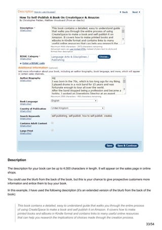 Description
The description for your book can be up to 4,000 characters in length. It will appear on the sales page in online
shops.
You could use the blurb from the back of the book, but this is your chance to give prospective customers more
information and entice them to buy your book.
In this example, I have used the following description (it’s an extended version of the blurb from the back of the
book):
This book contains a detailed, easy to understand guide that walks you through the entire process
of using CreateSpace to make a book and self publish it on Amazon. It covers how to make
printed books and eBooks in Kindle format and contains links to many useful online resources
that can help you research the implications of choices made through the creation process.
33/54
 