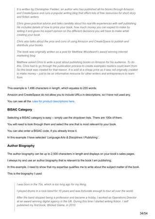 It is written by Christopher Fielden, an author who has published all his books through Amazon
and CreateSpace and runs a popular writing blog that offers lots of free resources for short story
and fiction writers.
Chris gives practical advice and talks candidly about his real-life experiences with self publishing.
He includes details of how to price your book, how much money you can expect to make by
selling it and gives his expert opinion on the different decisions you will have to make while
creating your book.
Chris also talks about the pros and cons of using Amazon and CreateSpace to publish and
distribute your books.
The book was originally written as a post for Matthew Woodward’s award winning internet
marketing blog.
Matthew asked Chris to write a post about publishing books on Amazon for his audience. To do
this, Chris had to go through the publication process to create examples readers could learn from.
So this book was created for that reason. It is sold at a cheap price as it was not originally created
to make money – just to be an informative resource for other writers and entrepreneurs to learn
from.
This example is 1,496 characters in length, which equates to 255 words.
Amazon and CreateSpace do not allow you to include URLs in descriptions, so I have not used any.
You can see all the rules for product descriptions here.
BISAC Category
Selecting a BISAC category is easy – simply use the dropdown lists. There are 100s of them.
You will need to look through them and select the one that is most relevant to your book.
You can also enter a BISAC code, if you already know it.
In this example I have selected ‘Language Arts & Disciplines / Publishing’.
Author Biography
The author biography can be up to 2,500 characters in length and displays on your book’s sales pages.
I always try and use an author biography that is relevant to the book I am publishing.
In this example, I need to show that my expertise qualifies me to write about the subject matter of the book.
This is the biography I used:
I was born in the 70s, which is too long ago for my liking.
I played drums in a rock band for 15 years and was fortunate enough to tour all over the world.
After the band stopped being a profession and became a hobby, I worked as Operations Director
at an award winning digital agency in the UK. During this time I started writing fiction. I self
published my first book, Wicked Game, in 2010.
34/54
 