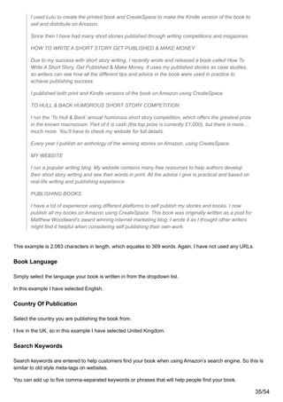 I used Lulu to create the printed book and CreateSpace to make the Kindle version of the book to
sell and distribute on Amazon.
Since then I have had many short stories published through writing competitions and magazines.
HOW TO WRITE A SHORT STORY GET PUBLISHED & MAKE MONEY
Due to my success with short story writing, I recently wrote and released a book called How To
Write A Short Story, Get Published & Make Money. It uses my published stories as case studies,
so writers can see how all the different tips and advice in the book were used in practice to
achieve publishing success.
I published both print and Kindle versions of the book on Amazon using CreateSpace.
TO HULL & BACK HUMOROUS SHORT STORY COMPETITION
I run the ‘To Hull & Back’ annual humorous short story competition, which offers the greatest prize
in the known macrocosm. Part of it is cash (the top prize is currently £1,000), but there is more…
much more. You’ll have to check my website for full details.
Every year I publish an anthology of the winning stories on Amazon, using CreateSpace.
MY WEBSITE
I run a popular writing blog. My website contains many free resources to help authors develop
their short story writing and see their words in print. All the advice I give is practical and based on
real-life writing and publishing experience.
PUBLISHING BOOKS
I have a lot of experience using different platforms to self publish my stories and books. I now
publish all my books on Amazon using CreateSpace. This book was originally written as a post for
Matthew Woodward’s award winning internet marketing blog. I wrote it as I thought other writers
might find it helpful when considering self publishing their own work.
This example is 2,083 characters in length, which equates to 369 words. Again, I have not used any URLs.
Book Language
Simply select the language your book is written in from the dropdown list.
In this example I have selected English.
Country Of Publication
Select the country you are publishing the book from.
I live in the UK, so in this example I have selected United Kingdom.
Search Keywords
Search keywords are entered to help customers find your book when using Amazon’s search engine. So this is
similar to old style meta-tags on websites.
You can add up to five comma-separated keywords or phrases that will help people find your book.
35/54
 
