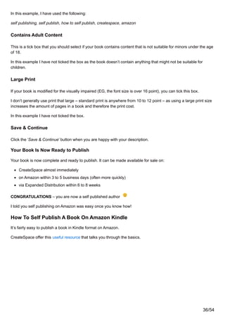 In this example, I have used the following:
self publishing, self publish, how to self publish, createspace, amazon
Contains Adult Content
This is a tick box that you should select if your book contains content that is not suitable for minors under the age
of 18.
In this example I have not ticked the box as the book doesn’t contain anything that might not be suitable for
children.
Large Print
If your book is modified for the visually impaired (EG, the font size is over 16 point), you can tick this box.
I don’t generally use print that large – standard print is anywhere from 10 to 12 point – as using a large print size
increases the amount of pages in a book and therefore the print cost.
In this example I have not ticked the box.
Save & Continue
Click the ‘Save & Continue’ button when you are happy with your description.
Your Book Is Now Ready to Publish
Your book is now complete and ready to publish. It can be made available for sale on:
CreateSpace almost immediately
on Amazon within 3 to 5 business days (often more quickly)
via Expanded Distribution within 6 to 8 weeks
CONGRATULATIONS – you are now a self published author
I told you self publishing on Amazon was easy once you know how!
How To Self Publish A Book On Amazon Kindle
It’s fairly easy to publish a book in Kindle format on Amazon.
CreateSpace offer this useful resource that talks you through the basics.
36/54
 