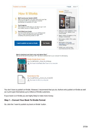 You don’t have to publish on Kindle. However, I recommend that you do. Authors who publish on Kindle as well
as in print open themselves up to millions of Kindle customers.
If your book is on Kindle you are highly likely to make more money.
Step 1 – Convert Your Book To Kindle Format
So, click the ‘I want to publish my book on Kindle’ button.
37/54
 