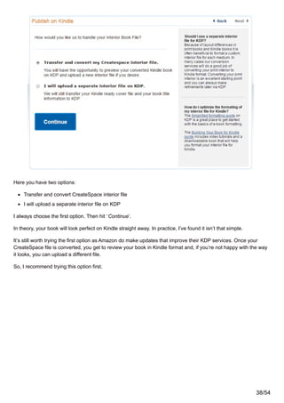 Here you have two options:
Transfer and convert CreateSpace interior file
I will upload a separate interior file on KDP
I always choose the first option. Then hit ‘Continue’.
In theory, your book will look perfect on Kindle straight away. In practice, I’ve found it isn’t that simple.
It’s still worth trying the first option as Amazon do make updates that improve their KDP services. Once your
CreateSpace file is converted, you get to review your book in Kindle format and, if you’re not happy with the way
it looks, you can upload a different file.
So, I recommend trying this option first.
38/54
 