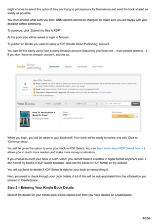 might choose to select this option if they are trying to get exposure for themselves and want the book shared as
widely as possible.
You must choose what suits you best. DRM options cannot be changed, so make sure you are happy with your
decision before continuing.
To continue, click ‘Submit my files to KDP’.
At this point you will be asked to login to Amazon.
To publish on Kindle you need to setup a KDP (Kindle Direct Publishing) account.
You can do this easily using your existing Amazon account (assuming you have one – most people seem to…).
If you don’t have an Amazon account, set one up.
When you login, you will be taken to your bookshelf. Your book will be ready to review and edit. Click on
‘Continue setup’.
You will be given the option to enrol your book in KDP Select. You can learn more about KDP Select here – it
allows you to reach more readers and make more money on Amazon.
If you choose to enrol your book in KDP Select, you cannot make it available in digital format anywhere else. I
don’t enrol my books in KDP Select because I also sell the books in PDF format on my website.
You will just have to decide if KDP Select is right for your book by researching it.
Next, you need to check through your book details. A lot of this will be auto-populated from the information you
entered in CreateSpace.
Step 2 – Entering Your Kindle Book Details
Most of the details for your Kindle book will be copied over from you have created on CreateSpace.
40/54
 