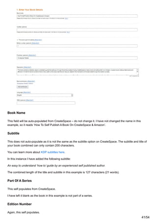Book Name
This field will be auto-populated from CreateSpace – do not change it. I have not changed the name in this
example, so it reads ‘How To Self Publish A Book On CreateSpace & Amazon’.
Subtitle
This does not auto-populate as it is not the same as the subtitle option on CreateSpace. The subtitle and title of
your book combined can only contain 200 characters.
You can learn more about KDP subtitles here.
In this instance I have added the following subtitle:
An easy to understand ‘how to’ guide by an experienced self published author.
The combined length of the title and subtitle in this example is 127 characters (21 words).
Part Of A Series
This self populates from CreateSpace.
I have left it blank as the book in this example is not part of a series.
Edition Number
Again, this self populates.
41/54
 