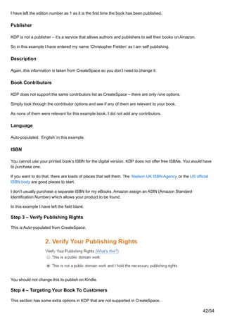 I have left the edition number as 1 as it is the first time the book has been published.
Publisher
KDP is not a publisher – it’s a service that allows authors and publishers to sell their books on Amazon.
So in this example I have entered my name ‘Christopher Fielden’ as I am self publishing.
Description
Again, this information is taken from CreateSpace so you don’t need to change it.
Book Contributors
KDP does not support the same contributors list as CreateSpace – there are only nine options.
Simply look through the contributor options and see if any of them are relevant to your book.
As none of them were relevant for this example book, I did not add any contributors.
Language
Auto-populated. ‘English’ in this example.
ISBN
You cannot use your printed book’s ISBN for the digital version. KDP does not offer free ISBNs. You would have
to purchase one.
If you want to do that, there are loads of places that sell them. The Nielson UK ISBN Agency or the US official
ISBN body are good places to start.
I don’t usually purchase a separate ISBN for my eBooks. Amazon assign an ASIN (Amazon Standard
Identification Number) which allows your product to be found.
In this example I have left the field blank.
Step 3 – Verify Publishing Rights
This is Auto-populated from CreateSpace.
You should not change this to publish on Kindle.
Step 4 – Targeting Your Book To Customers
This section has some extra options in KDP that are not supported in CreateSpace.
42/54
 