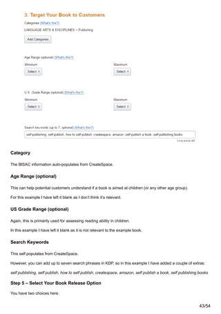 Category
The BISAC information auto-populates from CreateSpace.
Age Range (optional)
This can help potential customers understand if a book is aimed at children (or any other age group).
For this example I have left it blank as I don’t think it’s relevant.
US Grade Range (optional)
Again, this is primarily used for assessing reading ability in children.
In this example I have left it blank as it is not relevant to the example book.
Search Keywords
This self populates from CreateSpace.
However, you can add up to seven search phrases in KDP, so in this example I have added a couple of extras:
self publishing, self publish, how to self publish, createspace, amazon, self publish a book, self publishing books
Step 5 – Select Your Book Release Option
You have two choices here.
43/54
 