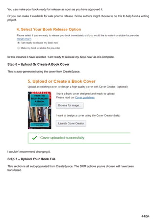 You can make your book ready for release as soon as you have approved it.
Or you can make it available for sale prior to release. Some authors might choose to do this to help fund a writing
project.
In this instance I have selected ‘I am ready to release my book now’ as it is complete.
Step 6 – Upload Or Create A Book Cover
This is auto-generated using the cover from CreateSpace.
I wouldn’t recommend changing it.
Step 7 – Upload Your Book File
This section is all auto-populated from CreateSpace. The DRM options you’ve chosen will have been
transferred.
44/54
 