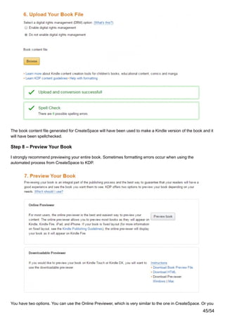 The book content file generated for CreateSpace will have been used to make a Kindle version of the book and it
will have been spellchecked.
Step 8 – Preview Your Book
I strongly recommend previewing your entire book. Sometimes formatting errors occur when using the
automated process from CreateSpace to KDP.
You have two options. You can use the Online Previewer, which is very similar to the one in CreateSpace. Or you
45/54
 