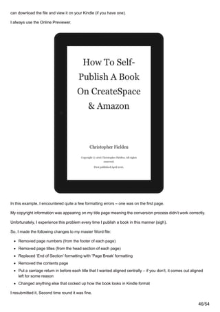 can download the file and view it on your Kindle (if you have one).
I always use the Online Previewer.
In this example, I encountered quite a few formatting errors – one was on the first page.
My copyright information was appearing on my title page meaning the conversion process didn’t work correctly.
Unfortunately, I experience this problem every time I publish a book in this manner (sigh).
So, I made the following changes to my master Word file:
Removed page numbers (from the footer of each page)
Removed page titles (from the head section of each page)
Replaced ‘End of Section’ formatting with ‘Page Break’ formatting
Removed the contents page
Put a carriage return in before each title that I wanted aligned centrally – if you don’t, it comes out aligned
left for some reason
Changed anything else that cocked up how the book looks in Kindle format
I resubmitted it. Second time round it was fine.
46/54
 