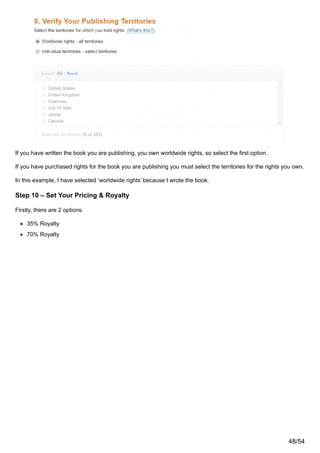 If you have written the book you are publishing, you own worldwide rights, so select the first option.
If you have purchased rights for the book you are publishing you must select the territories for the rights you own.
In this example, I have selected ‘worldwide rights’ because I wrote the book.
Step 10 – Set Your Pricing & Royalty
Firstly, there are 2 options:
35% Royalty
70% Royalty
48/54
 