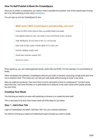 How To Self Publish A Book On CreateSpace
Once you’ve written a masterpiece, you need to make it available for purchase. One of the easiest ways of doing
this is by self publishing a book using CreateSpace.
You can sign up and use CreateSpace for free.
Once signed up, you can create paperback books, Audio CDs and DVDs. For this example, I’m concentrating on
books.
When completed and published, CreateSpace will print your book on demand, producing a single book each time
one is ordered online. This means you can sell your book easily without having to invest in any stock.
Now you might be wondering “how much does it cost to self publish a book on createspace?” but don’t worry
about that now, I will cover that later on in great detail but in essence it only costs money when people actually
buy your book.
Creating Your Book
The first thing we need to do when self publishing on Amazon is to create the book itself.
This is very easy to do and I have broken down all of the steps for you below.
Step 1 – Add A New Title
Login to CreateSpace and select ‘Add New Title’ from your member dashboard.
You start by naming your project and selecting the type of project you want to create.
5/54
 
