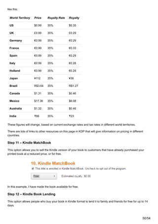 like this:
World Territory Price Royalty Rate Royalty
US $0.99 35% $0.35
UK £0.99 35% £0.29
Germany €0.99 35% €0.29
France €0.99 35% €0.33
Spain €0.99 35% €0.29
Italy €0.99 35% €0.28
Holland €0.99 35% €0.29
Japan ¥112 35% ¥36
Brazil R$3.64 35% R$1.27
Canada $1.31 35% $0.46
Mexico $17.36 35% $6.08
Australia $1.32 35% $0.46
India ₹66 35% ₹23
These figures will change, based on current exchange rates and tax rates in different world territories.
There are lots of links to other resources on this page in KDP that will give information on pricing in different
countries.
Step 11 – Kindle MatchBook
This option allows you to sell the Kindle version of your book to customers that have already purchased your
printed book at a reduced price, or for free.
In this example, I have made the book available for free.
Step 12 – Kindle Book Lending
This option allows people who buy your book in Kindle format to lend it to family and friends for free for up to 14
days.
50/54
 