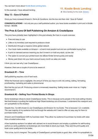 You can learn more about Kindle Book Lending here.
In this example, I have allowed lending.
Step 13 – Save & Publish
Once you have reviewed Amazon’s Terms & Conditions, tick the box and then click ‘Save & Publish’.
CONGRATULATIONS – not only are you a self published author, you have books available in print and in Kindle
format – BOOM.
The Pros & Cons Of Self Publishing On Amazon & CreateSpace
The pros have probably been highlighted in this post already. But here is a quick overview:
Free and easy to use
Little or no monetary cost required to produce a book
Distribution through a massive online global network
Your book made available on Amazon – a brand most people trust and are comfortable buying from
A print on demand service meaning you don’t invest in or hold any stock, so low risk
The option to convert your printed book into eBook Kindle format quickly and easily
Money paid direct into your bank account every month as sales are made
I think you can see why I use CreateSpace…
However, there are a couple of cons to be aware of.
Drawback #1 – Time
Self publishing requires a lot of hard work.
While the financial cost is negligible, the amount of time you have to sink into writing, editing, formatting,
proofreading, marketing and sales is phenomenal.
Don’t let this put you off. Producing a book is immensely rewarding. Selling books even more so. I highly
recommend it.
Drawback #2 – Selling Your Printed Books In Shops
Some bookshops refuse to stock CreateSpace books. This is because some people in the book-selling industry
feel that Amazon is putting the traditional High Street bookshop out of business. I understand this viewpoint and
am sympathetic to the situation.
Despite this, I’ve still chosen to use CreateSpace and Amazon for my books. This is because I run a website.
The vast majority of my audience find me through the website and I need to offer an easy way for them to
purchase books online.
Amazon and CreateSpace fulfil my business need. They allow my audience to purchase my books with ease
from a trusted online shop.
A few bookshop workers I’ve talked with advised me to avoid Amazon and employ a publisher for self-funding
authors (a vanity publisher) so bookshops are more likely to stock your book. They said the print quality and
book cover quality tend to be better.
This is true, but it’s marginal. The quality of CreateSpace’s printed books is good. Also, while I’m sympathetic to
51/54
 