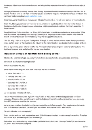 bookshops, I feel those that dismiss Amazon are failing to fully understand the self publishing author’s point of
view.
Using a professional publishing service costs money, anywhere from £750 to thousands of pounds for a run of
books. You then have to sell them yourself or pay the publisher to help you market and distribute your book. You
can learn loads more about vanity publishers here.
In contrast, using CreateSpace involves very little cost/investment, as you will have learned by reading this far.
From this, I think you can see why I choose to use Amazon. I’d love to be able to have my books stocked in
bookshops, but if using Amazon means a bookshop might refuse to stock my book, then that’s a sacrifice I’ll
have to make.
I would add that Foyles bookshop – in Bristol, UK – have been incredibly supportive to me as an author. While
they won’t stock the books I publish through CreateSpace, they have allowed me to use their shop for book
launch events and are very accommodating. They like to support local authors.
The last thing I want to do is paint a bad picture of shops, or online retailers for that matter. I simply wanted to
make authors aware of the situation in the industry at the moment so they can decide what works best for them.
Due to my website, online retail is best for me. Physical books in shops might be better for other authors. You
just have to decide what works best for you and your situation.
How Much Money Can You Make From Selling Books?
I believe the potential is huge, especially from electronic copies where the production cost is minimal.
How much do I make from selling books?
Not as much as I’d like. Yet.
Here are my revenue figures from book sales over the last six months.
March 2016 = £72.12
February 2016 = £32.68
January 2016 = £67.62
December 2015 = £101.46
November 2015 = £87.01
December 2015 = £59.96
As you can see, I’m not a rich man…
This is the amount I received in my bank account after all the Amazon and CreateSpace costs had been
deducted. These royalties came from print and Kindle books. Income from all currencies had been converted
into GBP prior to me receiving the payment.
Amazon pays royalties directly into my bank account at the end of each month. They usually come through in
four to six separate payments, depending on which world territories the books were sold in.
Why don’t I make more money (yet)?
In my opinion, writing a book equates to around 20% of the work required to make money from writing. The other
80% of the work is marketing the book and selling it.
I’ve written a book aimed at my target market, published it and distributed it through CreateSpace and Amazon.
So, that’s 20% of the work complete.
52/54
 
