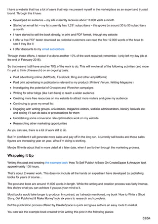 I have a website that has a lot of users that help me present myself in the marketplace as an expert and trusted
brand. Through this I have:
Developed an audience – my site currently receives about 18,000 visits a month
Started an email list – my list currently has 1,331 subscribers – this grows by around 30 to 50 subscribers
a month
I have started to sell the book directly, in print and PDF format, through my website
I offer a free PDF taster download so potential customers can read the first 12,000 words of the book to
see if they like it
I offer discounts to my email subscribers
Through these efforts, I reckon I’ve done another 10% of the work required (remember, I only left my day job at
the end of February 2016).
So that means I still have another 70% of the work to do. This will involve all of the following activities (and more
I’m yet to think of/research) on an ongoing basis:
Paid advertising online (AdWords, Facebook, Bing and other ad platforms)
Paid print advertising in publications relevant to my product ( Writers’ Forum, Writing Magazine)
Investigating the potential of Groupon and Wowcher campaigns
Writing for other blogs (like I am here) to reach a wider audience
Creating more free resources on my website to attract more visitors and grow my audience
Continuing to grow my email list
Engaging with writing groups, universities, magazine editors, website administrators, literary festivals etc.
and seeing if I can do talks or presentations for them
Undertaking some conversion rate optimisation work on my website
Researching other marketing opportunities
As you can see, there is a lot of work still to do.
But I’m confident it will generate more sales and pay off in the long run. I currently sell books and those sales
figures are increasing year on year. What I’m doing is working.
Maybe I’ll write about that in more detail at a later date, when I am further through the marketing process.
Wrapping It Up
Writing this post and creating the example book ‘How To Self Publish A Book On CreateSpace & Amazon’ took
approximately 100 hours.
That’s about 2 weeks’ work. This does not include all the hands on expertise I have developed by publishing
books for years of course…
The post and book are around 11,000 words in length. While the writing and creation process was fairly intense,
this shows what you can achieve if you put your mind to it.
Most books would take longer to produce. In contrast, as I already mentioned, my book ‘How to Write a Short
Story, Get Published & Make Money’ took six years to research and complete.
But the publication process offered by CreateSpace is quick and gives authors an easy route to market.
You can see the example book created while writing this post in the following places:
53/54
 